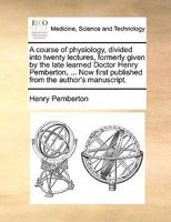 A course of physiology, divided into twenty lectures, formerly given by the late learned Doctor Henry Pemberton, ... Now first published from the author's manuscript. 1170709532 Book Cover