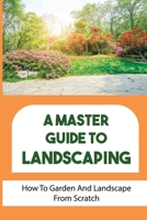 A Master Guide To Landscaping: How To Garden And Landscape From Scratch: Landscape From Scratch B09DJG1JQZ Book Cover