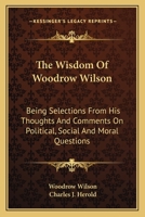 The Wisdom of Woodrow Wilson: Being Selections from His Thoughts and Comments on Political, Social and Moral Questions (Classic Reprint) 0548325111 Book Cover