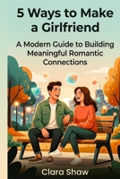 5 Ways to Make a Girlfriend: A Modern Guide to Building Meaningful Romantic Connections B0GWV61LPC Book Cover