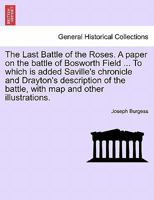 The Last Battle of the Roses. A paper on the battle of Bosworth Field ... To which is added Saville's chronicle and Drayton's description of the battle, with map and other illustrations. 1241557292 Book Cover