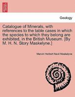 Catalogue of Minerals, with references to the table cases in which the species to which they belong are exhibited, in the British Museum. [By M. H. N. Story Maskelyne.] 1240926200 Book Cover
