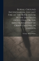 Burial-Ground Incendiarism. the Last Fire at the Bone-House in the Spa-Fields Golgotha, Or, the Minute Anatomy of Grave-Digging in London 1019437383 Book Cover
