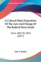A Colored Man's Exposition of the Acts and Doings of the Radical Party South: From 1865 to 1876 143672158X Book Cover