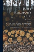 Timber Merchant's Guide: Also, A Table, Whereby, At One View, May Be Seen The Solid And Superficial Measure Of Any Square Or Unequal Hewed Logs Or ... The Figures Of The Principal Pieces Of 1354141431 Book Cover