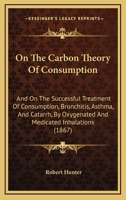 On The Carbon Theory Of Consumption: And On The Successful Treatment Of Consumption, Bronchitis, Asthma, And Catarrh, By Oxygenated And Medicated Inhalations 1437035019 Book Cover