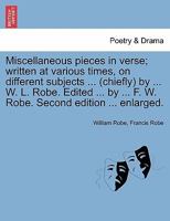 Miscellaneous pieces in verse; written at various times, on different subjects ... (chiefly) by ... W. L. Robe. Edited ... by ... F. W. Robe. Second edition ... enlarged. 1241104867 Book Cover