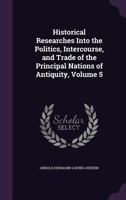 Historical Researches Into the Politics, Intercourse, and Trade of the Principal Nations of Antiquity, Volume 5 1357339100 Book Cover