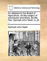 An address to the Board of Agriculture, on the subject of enclosures and tithes. By the Rev. Samuel John Nash, LL.B. ... 1170177956 Book Cover