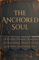 The Anchored Soul: A 30-Day Christian Devotional for Overcoming Anxiety, Letting Go of Stress, and Finding Peace B0H57D6DGX Book Cover