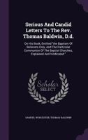 Serious and Candid Letters to the Rev. Thomas Baldwin, D.D.: On His Book, Entitled the Baptism of Believers Only, and the Particular Communion of the Baptist Churches, Explained and Vindicated 1286167957 Book Cover