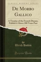 De morbo gallico. A treatise of the French disease, publish'd above 200 years past, by Sir Ulrich Hutten, ... Translated soon after into English, by a Canon of Marten-Abbye. Now again revised. 1170728561 Book Cover