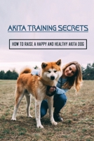 Akita Training Secrets: How To Raise A Happy And Healthy Akita Dog: How To Properly Socialize Your Akita Puppy B09BYBJ9NK Book Cover