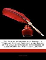 The Bishops as Legislators: A Record of Votes and Speeches Delivered by the Bishops of the Established Church in the House of Lords During the Nineteenth Century 1165529556 Book Cover
