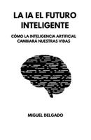 LA IA EL FUTURO INTELIGENTE: CÓMO LA INTELIGENCIA ARTIFICIAL CAMBIARA NUESTRAS VIDAS B0C1J3HN32 Book Cover