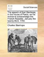 The Speech of Earl Stanhope, in the House of Peers, on His Motion to Acknowledge the French Republic. January the Twenty-Third, 1794. 1140926977 Book Cover