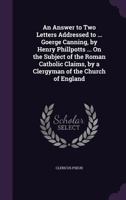 An Answer to Two Letters Addressed to ... Goerge Canning, by Henry Phillpotts ... on the Subject of the Roman Catholic Claims, by a Clergyman of the Church of England 1358255849 Book Cover