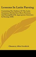 Lessons In Latin Parsing: Containing The Outlines Of The Latin Grammar, Divided Into Short Portions, And Exemplified By Appropriate Exercises In Parsing (1838) 1437208967 Book Cover