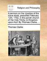 A sermon on the injustice of the slave trade, preached February 12th, 1792, in the parish church of the Holy Trinity, in Kingston-upon-Hull. By Thomas Clarke, ... 1170099394 Book Cover