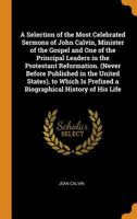 A Selection of the Most Celebrated Sermons of John Calvin, Minister of the Gospel, and One of the Principal Leaders in the Protestant Reformation ... ... Prefixed a Biographical History of His Life 1378269225 Book Cover