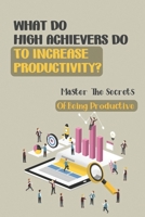 What Do High Achievers Do To Increase Productivity?: Master The Secrets Of Being Productive: Productivity In Business B09CFVJGWN Book Cover