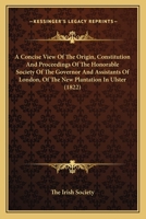 A Concise View Of The Origin, Constitution And Proceedings Of The Honorable Society Of The Governor And Assistants Of London, Of The New Plantation In Ulster 1164521772 Book Cover