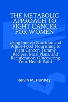 THE METABOLIC APPROACH TO FIGHT CANCER FOR WOMEN: Using Intense Nutrition and Whole-Food Nourishing to Fight Cancer: Yummy Recipes, Meal Plans, and Recuperation (Uncovering Your Health Path) B0CQM64MTZ Book Cover