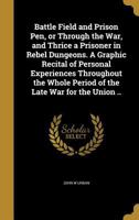 Battle Field and Prison Pen, or Through the War, and Thrice a Prisoner in Rebel Dungeons. A Graphic Recital of Personal Experiences Throughout the Whole Period of the Late War for the Union .. 1360523561 Book Cover