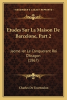 Etudes Sur La Maison De Barcelone, Part 2: Jacme Ier Le Conquerant Roi D'Aragon (1867) 1166805115 Book Cover