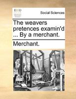 The weavers pretences examin'd ... By a merchant. 1170651542 Book Cover