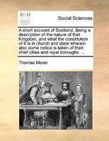 A Short Account of Scotland. Being a Description of the Nature of That Kingdom, and What the Constitution of it is in Church and State. ... With an ... by the Late Reverend Mr. Thomas Morer, 1170023665 Book Cover
