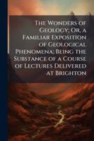 The Wonders of Geology; Or, a Familiar Exposition of Geological Phenomena; Being the Substance of a Course of Lectures Delivered at Brighton 1144842131 Book Cover