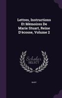 Lettres, Instructions Et Memoires de Marie Stuart, Reine D'Ecosse, Volume 2 1357573456 Book Cover