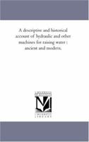 A Descriptive and Historical Account of Hydraulic and Other Machines for Raising Water, Ancient and Modern: With Observations On Various Subjects ... of the Steam Engine ... in Five Books 101657553X Book Cover