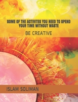 SOME OF THE ACTIVITES YOU NEED TO SPEND YOUR TIME WITHOUT WASTE: BE CREATIVE B08NW3X8QL Book Cover