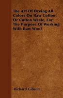 The Art of Dyeing All Colors On Raw Cotton Or Cotton Waste, for the Purpose of Working With Raw Wool: Also, the Methods of Dyeing All Colors in the ... the Principles and Practise of Woolen Dyeing 1016980043 Book Cover