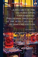A Syllabus of the Lectures Upon Experimental Philosophy Delivered at the Agra College ... by James Middleton 1144872537 Book Cover