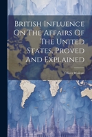 British Influence On The Affairs Of The United States, Proved And Explained 1021520373 Book Cover
