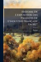 Histoire De L'Exposition Des Produits De L'Industrie Francaise En 1827 (1827) 1144806089 Book Cover
