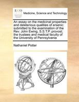 An essay on the medicinal properties and deleterious qualities of arsenic: submitted to the examination of the Rev. John Ewing, S.S.T.P. provost; the ... faculty of the University of Pennsylvania 1170780547 Book Cover