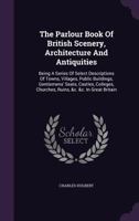 The Parlour Book of British Scenery, Architecture and Antiquities: Being a Series of Select Descriptions of Towns, Villages, Public Buildings, Gentlemens' Seats, Castles, Colleges, Churches, Ruins, &c 1340645637 Book Cover