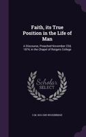 Faith, its True Position in the Life of Man: A Discourse, Preached November 22d, 1874, in the Chapel of Rutgers College 1355895995 Book Cover