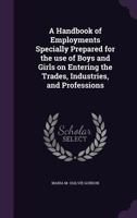 A Handbook of Employments Specially Prepared for the Use of Boys and Girls on Entering the Trades, Industries, and Professions 1347293361 Book Cover