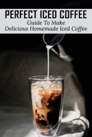Perfect Iced Coffee: Guide To Make Delicious Homemade Iced Coffee: What Is The Best Iced Coffee Flavor? B0991J7CVD Book Cover