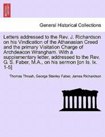 Letters addressed to the Rev. J. Richardson on his Vindication of the Athanasian Creed and the primary Visitation Charge of Archdeacon Wrangham. With ... Faber, M.A., on his sermon [on Is. lx. 1-5] 1241691150 Book Cover