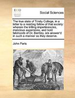 The true state of Trinity College, in a letter to a residing fellow of that society: wherein the trifling impertinencies, malicious aspersions, and ... answer'd in such a manner as they deserve. 1170612075 Book Cover