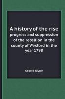 A   History of the Rise, Progress, and Supression of the Rebellion in the County of Wexford, in the Year 1798: To Which Is Annexed the Author's Accoun 117763533X Book Cover