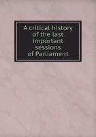 A Critical History of the Last Important Sessions of Parliament 5518779380 Book Cover