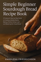 Simple Beginner Sourdough Bread Recipe Book: A Foolproof, Step-by-Step Guide to Creating a Bubbly Starter, Baking a Perfect Artisan Loaf, and Mastering No-Knead Bread (Sourdough Bread Recipes) 106709783X Book Cover