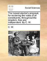 The honest elector's proposal, for rendering the votes of all constituents, throughout the kingdom, free and independent. By C. W. 1170088163 Book Cover